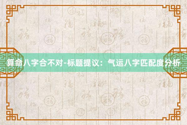 算命八字合不对-标题提议：气运八字匹配度分析