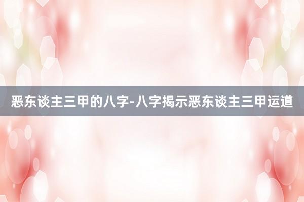 恶东谈主三甲的八字-八字揭示恶东谈主三甲运道