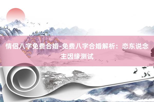 情侣八字免费合婚-免费八字合婚解析：恋东说念主因缘测试