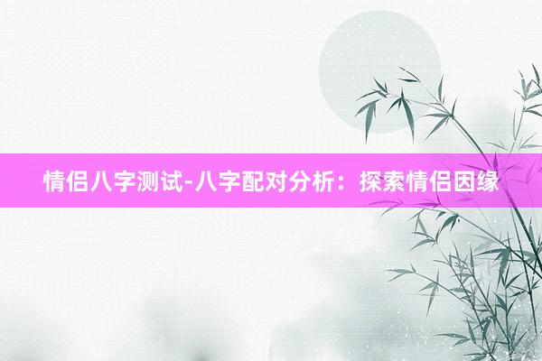 情侣八字测试-八字配对分析：探索情侣因缘