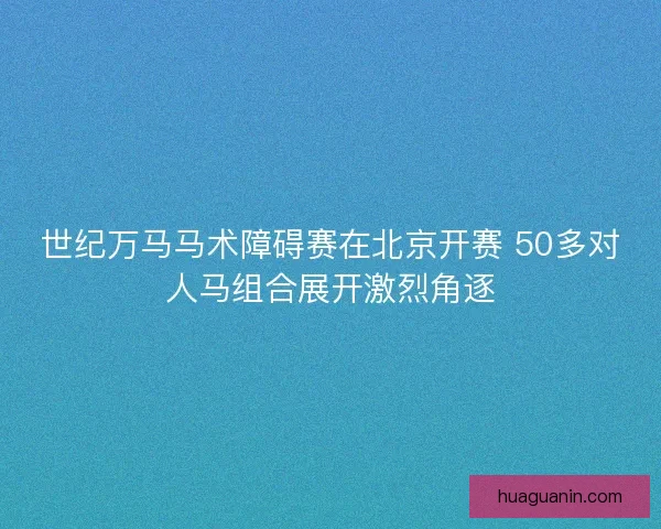 世纪万马马术障碍赛在北京开赛 50多对人马组合展开激烈角逐 世纪万马马术障碍赛在北京开赛 50多对人马组合展开激烈角逐