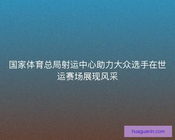 国家体育总局射运中心助力大众选手在世运赛场展现风采 国家体育总局射运中心助力大众选手在世运赛场展现风采