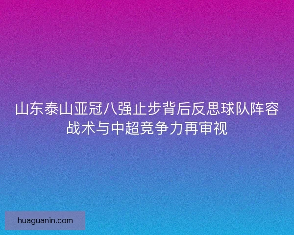 山东泰山亚冠八强止步背后反思球队阵容战术与中超竞争力再审视 山东泰山亚冠八强止步背后反思球队阵容战术与中超竞争力再审视