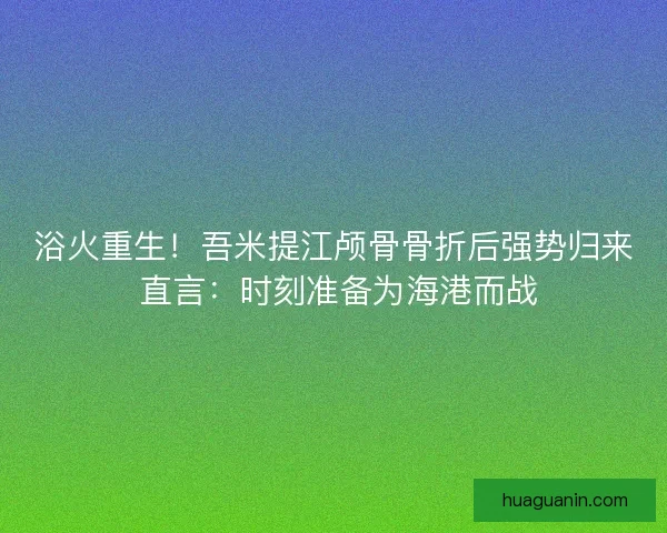 浴火重生！吾米提江颅骨骨折后强势归来 直言：时刻准备为海港而战