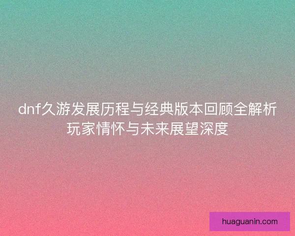 dnf久游发展历程与经典版本回顾全解析玩家情怀与未来展望深度