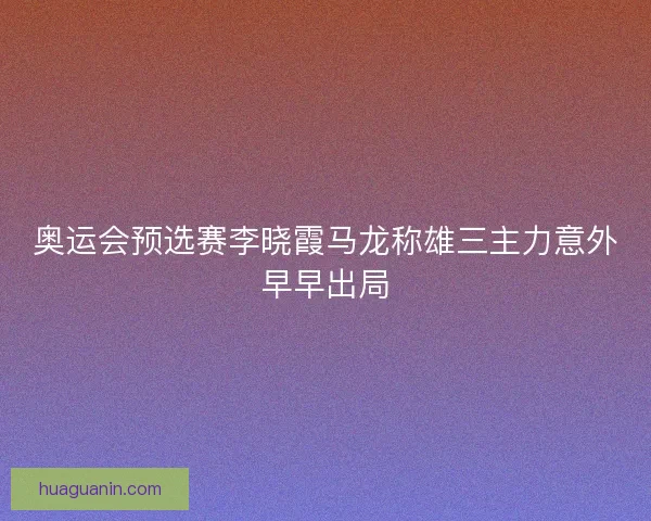 奥运会预选赛李晓霞马龙称雄三主力意外早早出局 奥运会预选赛李晓霞马龙称雄三主力意外早早出局