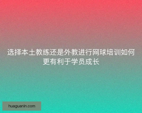选择本土教练还是外教进行网球培训如何更有利于学员成长 选择本土教练还是外教进行网球培训如何更有利于学员成长