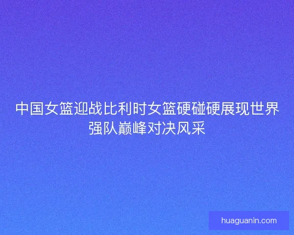 中国女篮迎战比利时女篮硬碰硬展现世界强队巅峰对决风采