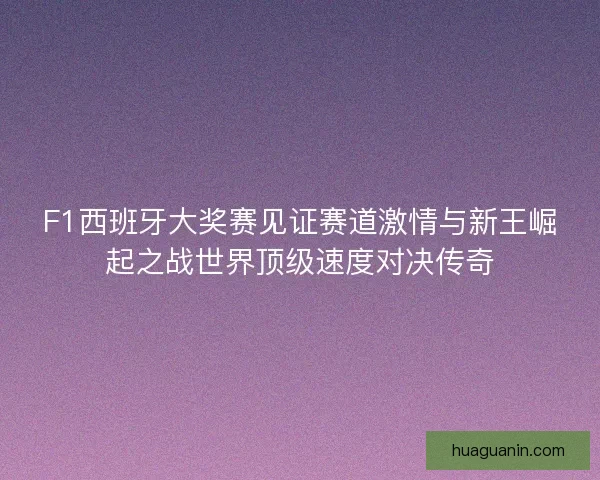 F1西班牙大奖赛见证赛道激情与新王崛起之战世界顶级速度对决传奇