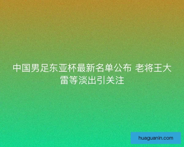 中国男足东亚杯最新名单公布 老将王大雷等淡出引关注 中国男足东亚杯最新名单公布 老将王大雷等淡出引关注