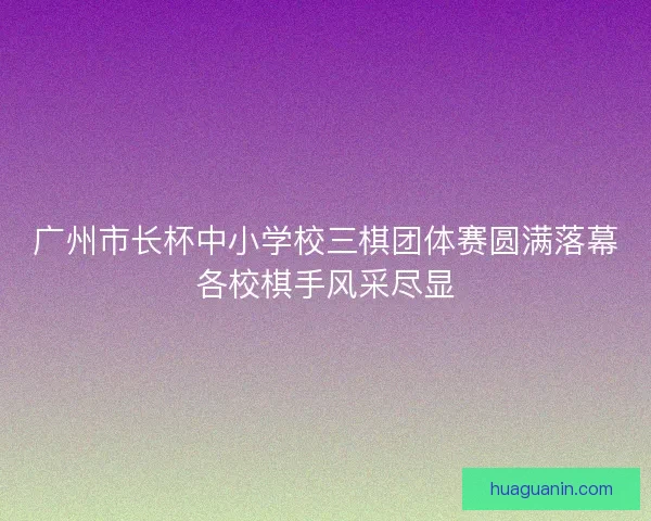 广州市长杯中小学校三棋团体赛圆满落幕各校棋手风采尽显