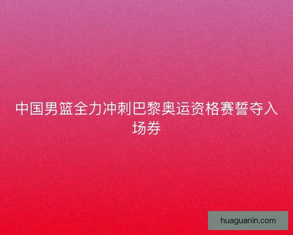 中国男篮全力冲刺巴黎奥运资格赛誓夺入场券