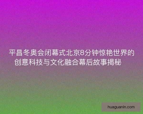 平昌冬奥会闭幕式北京8分钟惊艳世界的创意科技与文化融合幕后故事揭秘✨ 平昌冬奥会闭幕式北京8分钟惊艳世界的创意科技与文化融合幕后故事揭秘✨